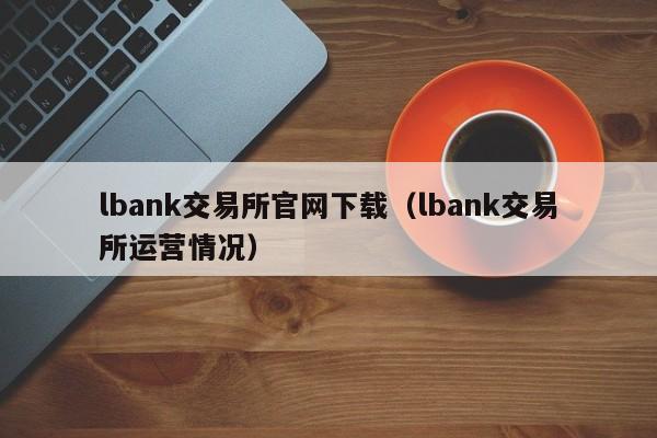 lbank交易所官网下载（lbank交易所运营情况）